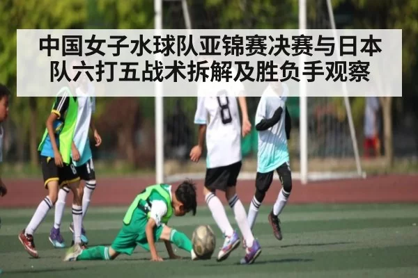 中国女子水球队亚锦赛决赛与日本队六打五战术拆解及胜负手观察